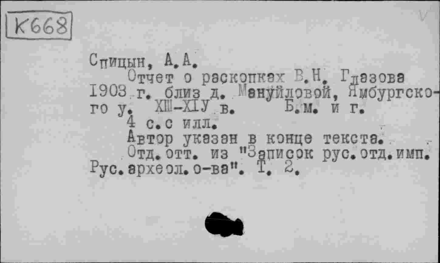 ﻿кґбіо S
Спицын, А,А.
Отчет о раскопках В.Н, Глазова 1903 г., близ д. Мануйловой, пмбургско го у. ХШ-ХІУ в. Б. м. и г.
4 с. с илл.
Автор указан в конце текста.
Отд. отт. из ’’Записок рус. отд. имп. Рус. археол. о-ва”. Т. 2,